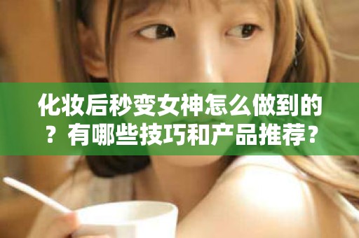 全国化妆后秒变女神怎么做到的？有哪些技巧和产品推荐？